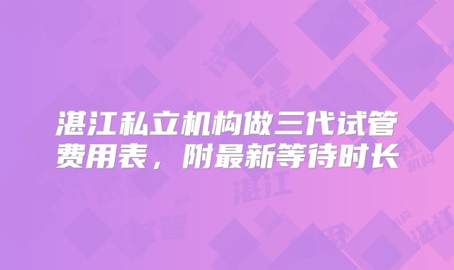 湛江私立机构做三代试管费用表，附最新等待时长