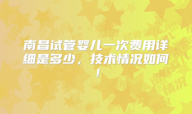 南昌试管婴儿一次费用详细是多少，技术情况如何！