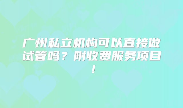 广州私立机构可以直接做试管吗？附收费服务项目！