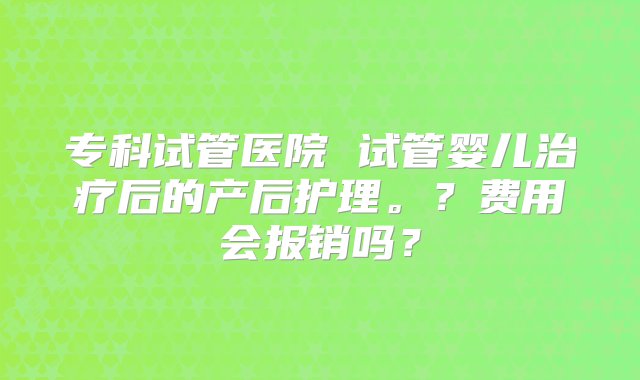 专科试管医院 试管婴儿治疗后的产后护理。？费用会报销吗？