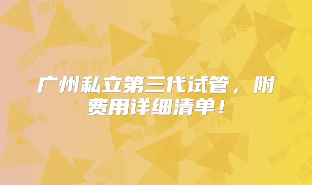 广州私立第三代试管，附费用详细清单！