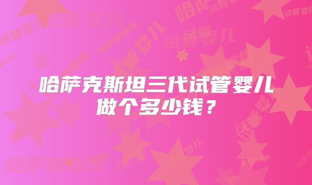 哈萨克斯坦三代试管婴儿做个多少钱？