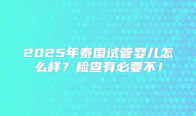 2025年泰国试管婴儿怎么样？检查有必要不！