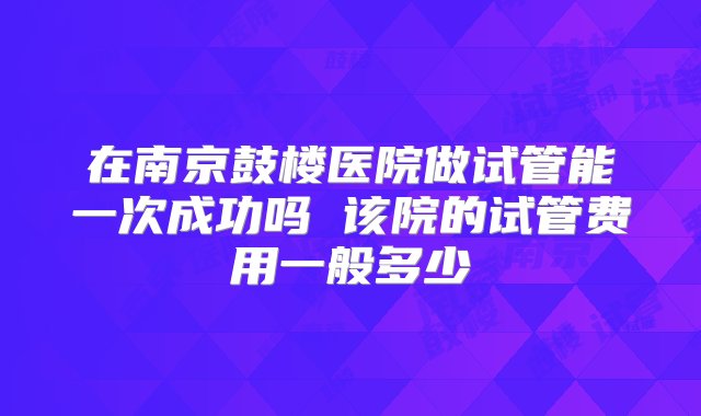 在南京鼓楼医院做试管能一次成功吗 该院的试管费用一般多少