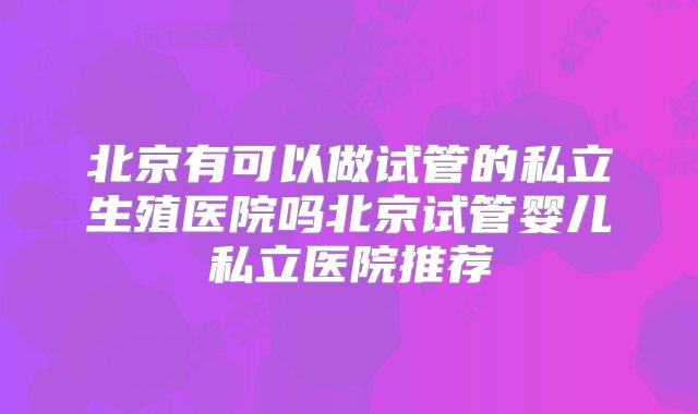 北京有可以做试管的私立生殖医院吗北京试管婴儿私立医院推荐