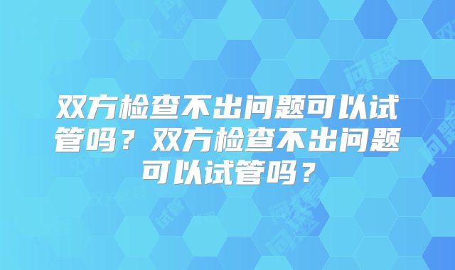 双方检查不出问题可以试管吗？双方检查不出问题可以试管吗？