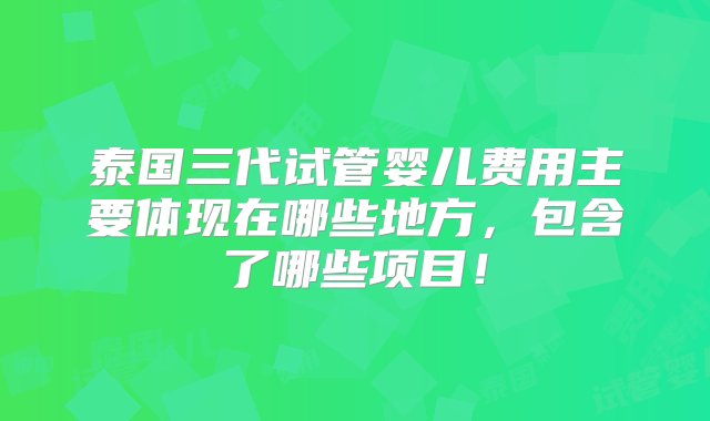 泰国三代试管婴儿费用主要体现在哪些地方，包含了哪些项目！