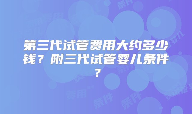 第三代试管费用大约多少钱？附三代试管婴儿条件？