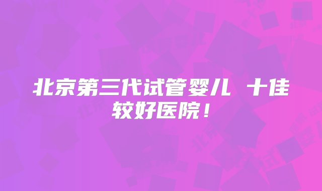 北京第三代试管婴儿 十佳较好医院！