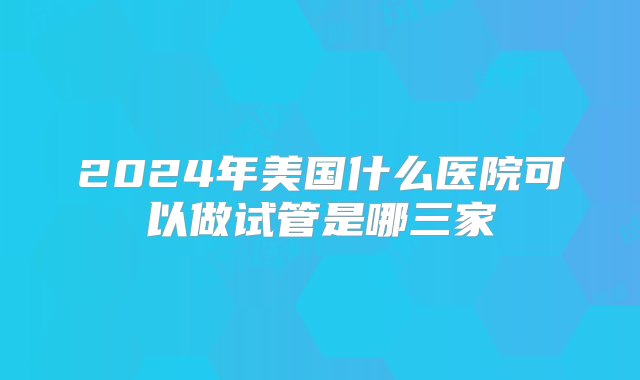 2024年美国什么医院可以做试管是哪三家