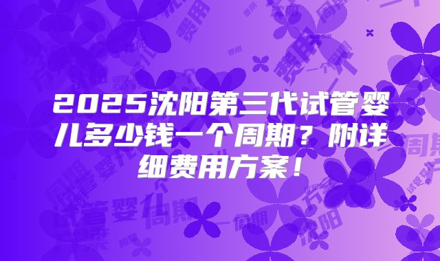 2025沈阳第三代试管婴儿多少钱一个周期？附详细费用方案！