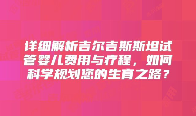 详细解析吉尔吉斯斯坦试管婴儿费用与疗程，如何科学规划您的生育之路？