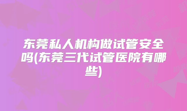 东莞私人机构做试管安全吗(东莞三代试管医院有哪些)