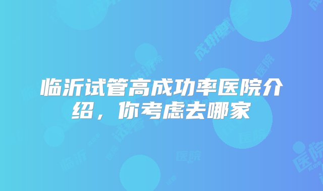 临沂试管高成功率医院介绍，你考虑去哪家