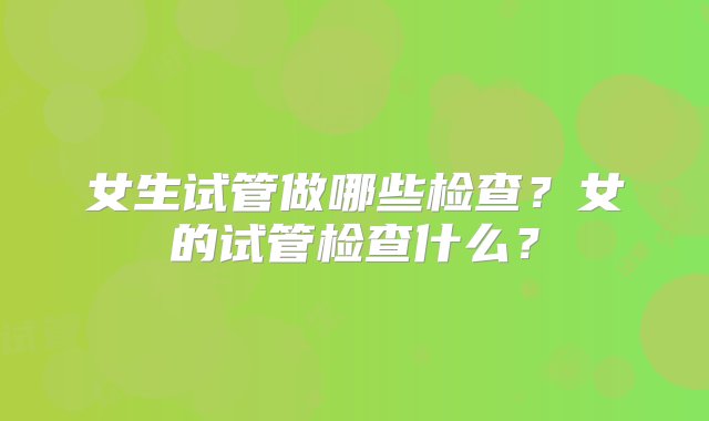 女生试管做哪些检查？女的试管检查什么？