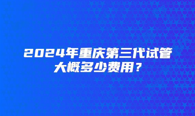 2024年重庆第三代试管大概多少费用？