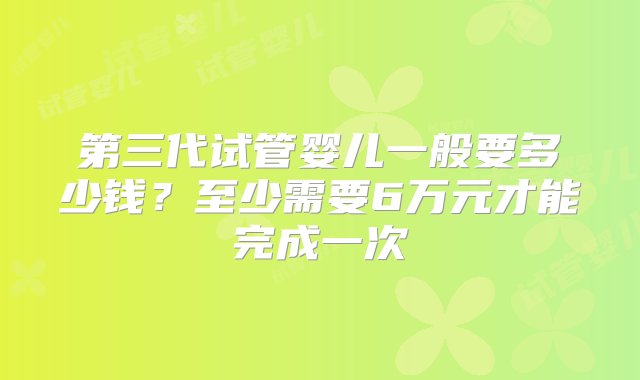 第三代试管婴儿一般要多少钱？至少需要6万元才能完成一次