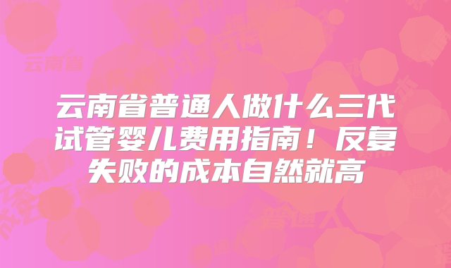 云南省普通人做什么三代试管婴儿费用指南！反复失败的成本自然就高