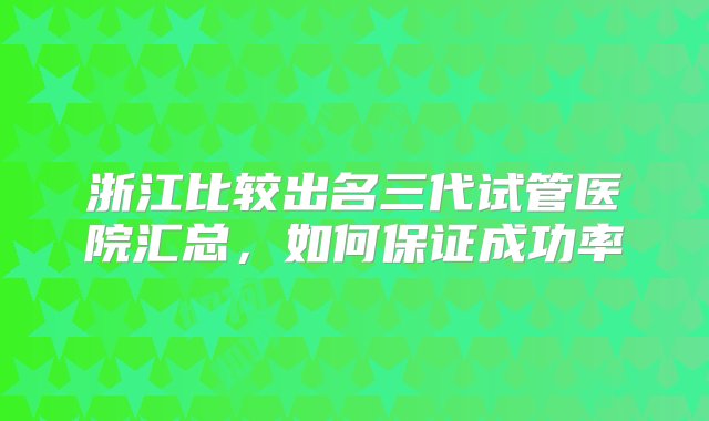 浙江比较出名三代试管医院汇总，如何保证成功率