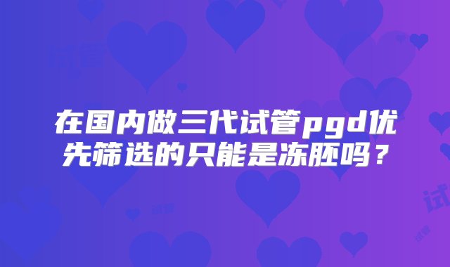 在国内做三代试管pgd优先筛选的只能是冻胚吗？