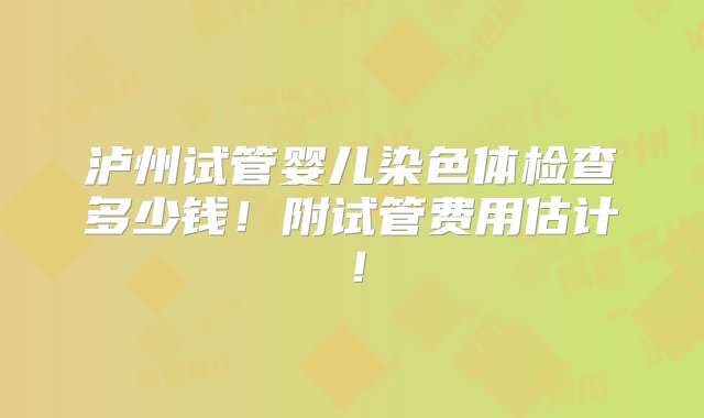 泸州试管婴儿染色体检查多少钱！附试管费用估计！