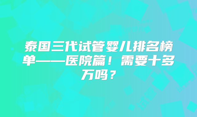 泰国三代试管婴儿排名榜单——医院篇！需要十多万吗？