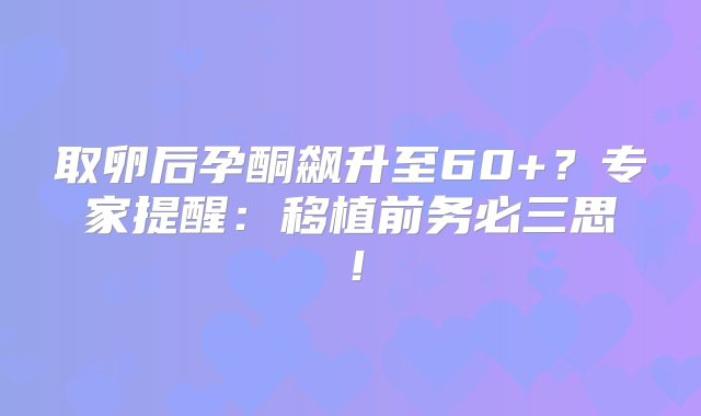 取卵后孕酮飙升至60+？专家提醒：移植前务必三思！