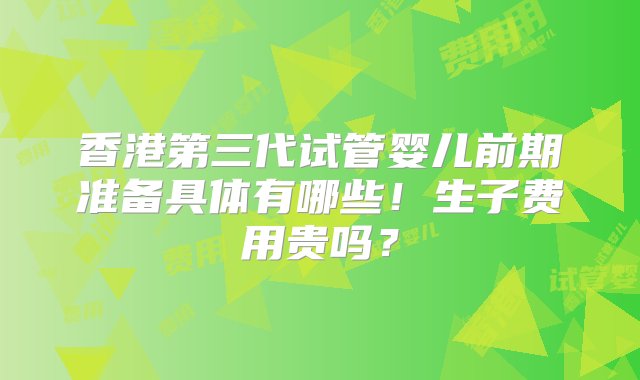 香港第三代试管婴儿前期准备具体有哪些！生子费用贵吗？