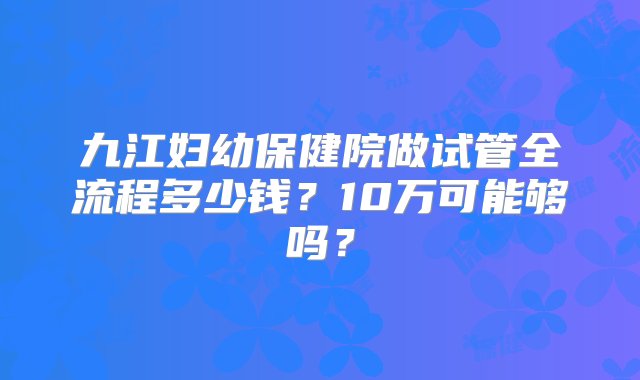 九江妇幼保健院做试管全流程多少钱？10万可能够吗？