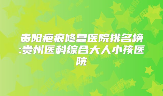 贵阳疤痕修复医院排名榜:贵州医科综合大人小孩医院