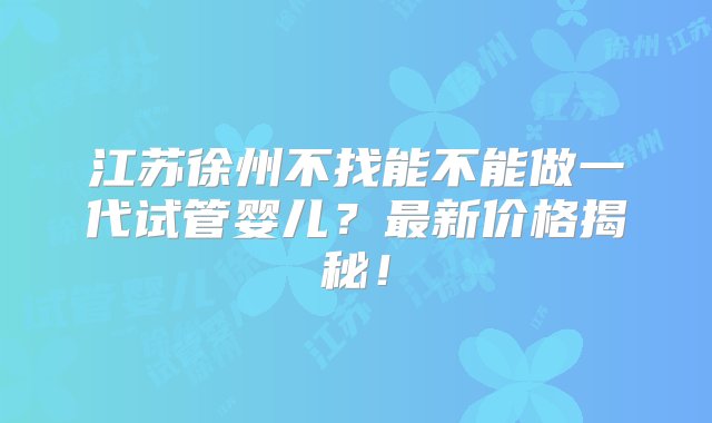 江苏徐州不找能不能做一代试管婴儿？最新价格揭秘！