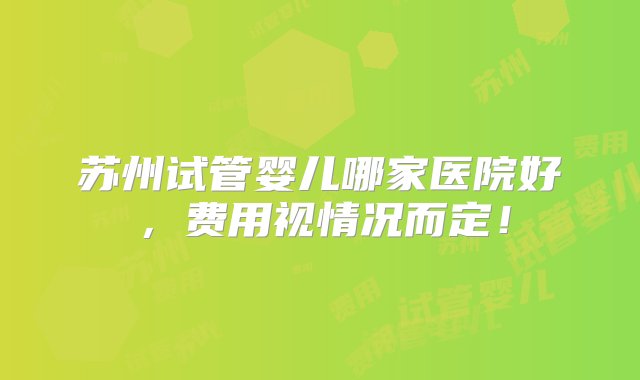 苏州试管婴儿哪家医院好，费用视情况而定！