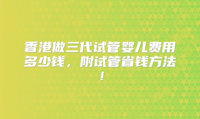 香港做三代试管婴儿费用多少钱，附试管省钱方法！