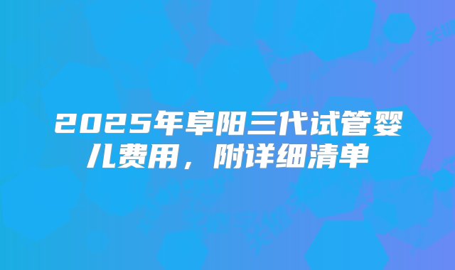 2025年阜阳三代试管婴儿费用，附详细清单