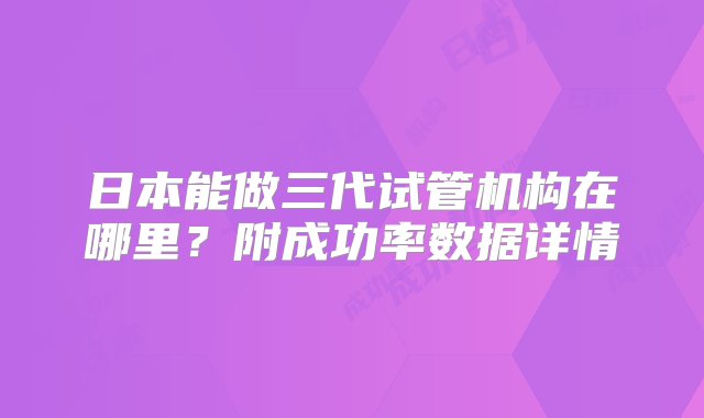 日本能做三代试管机构在哪里？附成功率数据详情