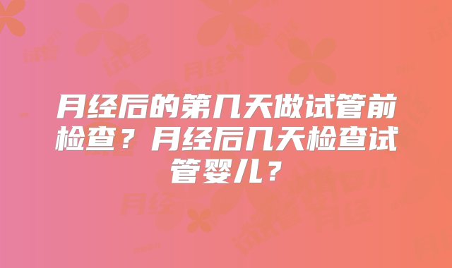 月经后的第几天做试管前检查？月经后几天检查试管婴儿？