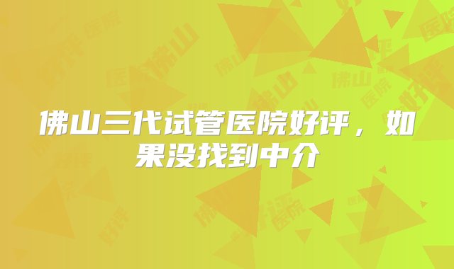 佛山三代试管医院好评，如果没找到中介