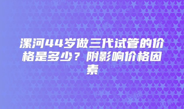 漯河44岁做三代试管的价格是多少？附影响价格因素