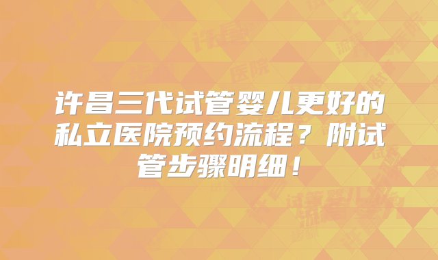 许昌三代试管婴儿更好的私立医院预约流程？附试管步骤明细！