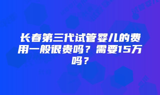 长春第三代试管婴儿的费用一般很贵吗？需要15万吗？