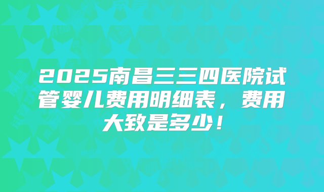 2025南昌三三四医院试管婴儿费用明细表，费用大致是多少！