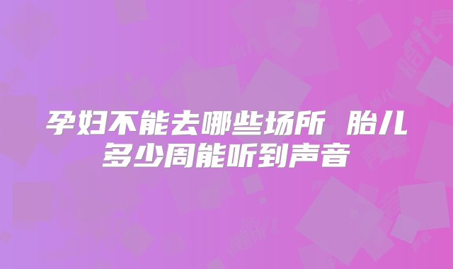 孕妇不能去哪些场所 胎儿多少周能听到声音