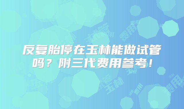 反复胎停在玉林能做试管吗？附三代费用参考！