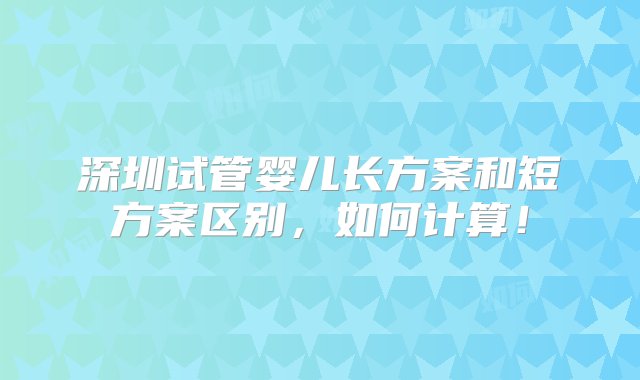 深圳试管婴儿长方案和短方案区别，如何计算！