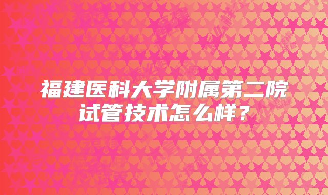 福建医科大学附属第二院试管技术怎么样？