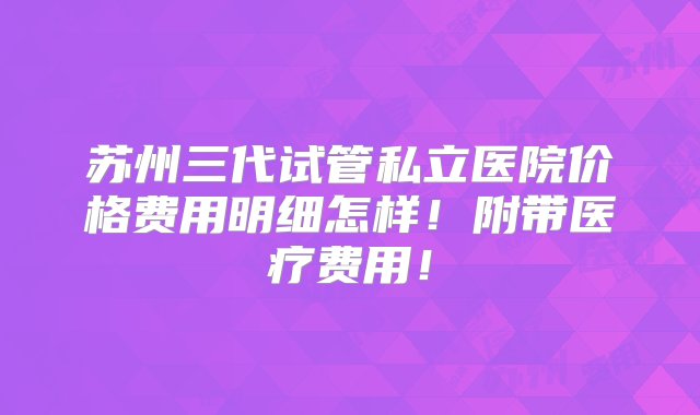 苏州三代试管私立医院价格费用明细怎样！附带医疗费用！