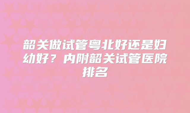 韶关做试管粤北好还是妇幼好？内附韶关试管医院排名