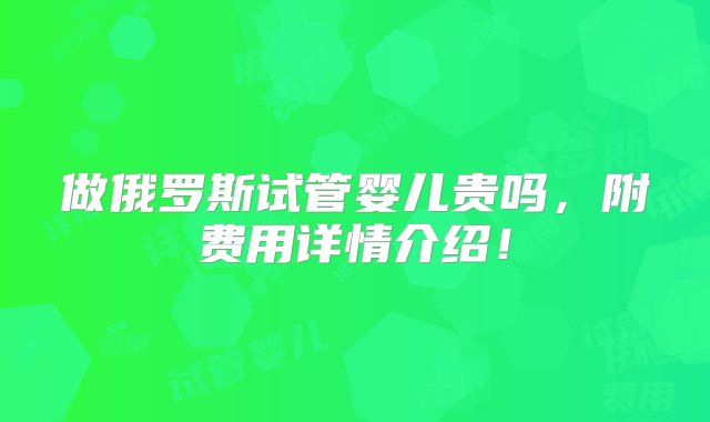 做俄罗斯试管婴儿贵吗，附费用详情介绍！