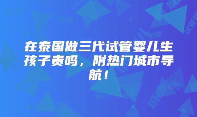 在泰国做三代试管婴儿生孩子贵吗，附热门城市导航！