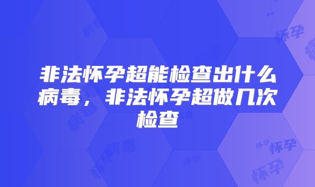 非法怀孕超能检查出什么病毒，非法怀孕超做几次检查